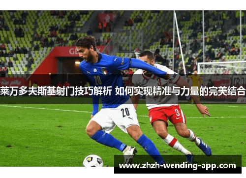 莱万多夫斯基射门技巧解析 如何实现精准与力量的完美结合