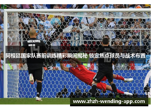 阿根廷国家队赛前训练精彩瞬间揭秘 锁定焦点球员与战术布置