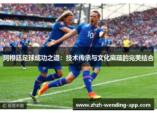 阿根廷足球成功之道：技术传承与文化底蕴的完美结合