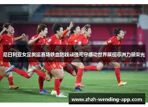 尼日利亚女足奥运赛场铁血防线顽强死守感动世界展现非洲力量荣光