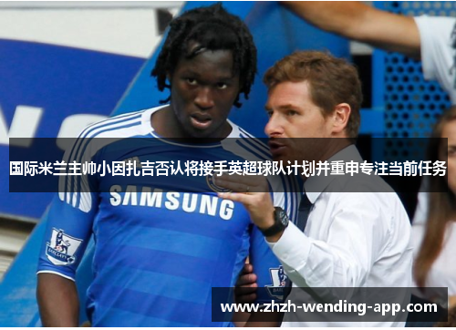 国际米兰主帅小因扎吉否认将接手英超球队计划并重申专注当前任务