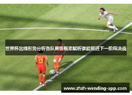 世界杯出线形势分析各队晋级概率解析谁能挺进下一阶段决战